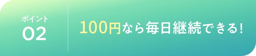 ポイント02 100円なら毎日継続できる!