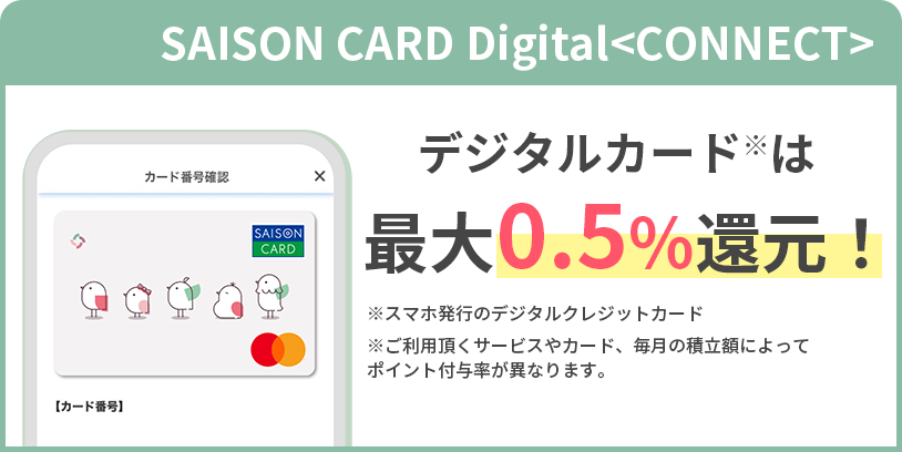 SAISON CARD Digital<CONNECT>デジタルカード※は最大0.5%還元!※スマホ発行のデジタルクレジットカード※ご利用頂くサービスやカード、毎月の積立額によってポイント付与率が異なります。