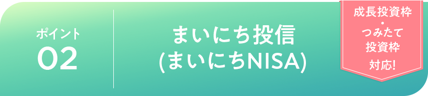 ポイント02 まいにち投信（まいにちNISA）「成長投資枠・つみたて投資枠対応！」