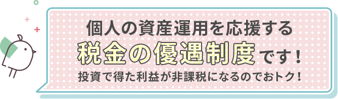 個人の資産運用を応援する税金の優遇制度です！投資で得た利益が非課税になるのでおトク！